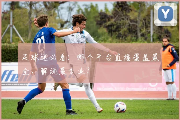 足球迷必看:哪个平台直播覆盖最全、解说最专业?