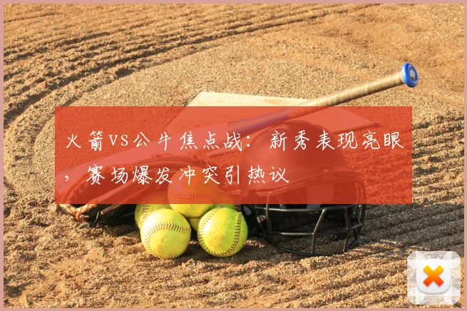 火箭vs公牛焦点战：新秀表现亮眼，赛场爆发冲突引热议