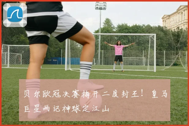 贝尔欧冠决赛梅开二度封王！皇马巨星两记神球定江山