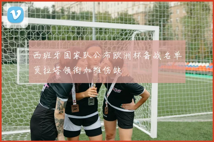 西班牙国家队公布欧洲杯备战名单莫拉塔领衔加维伤缺