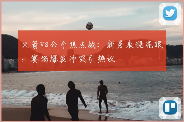 火箭vs公牛焦点战：新秀表现亮眼，赛场爆发冲突引热议